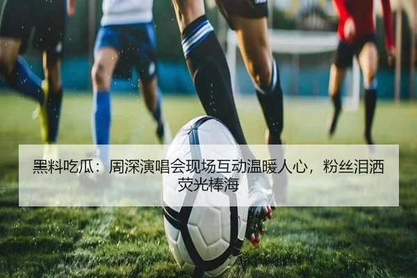黑料吃瓜：周深演唱会现场互动温暖人心，粉丝泪洒荧光棒海