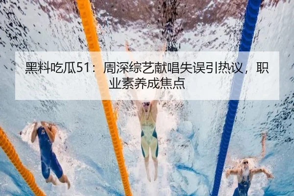 黑料吃瓜51：周深综艺献唱失误引热议，职业素养成焦点